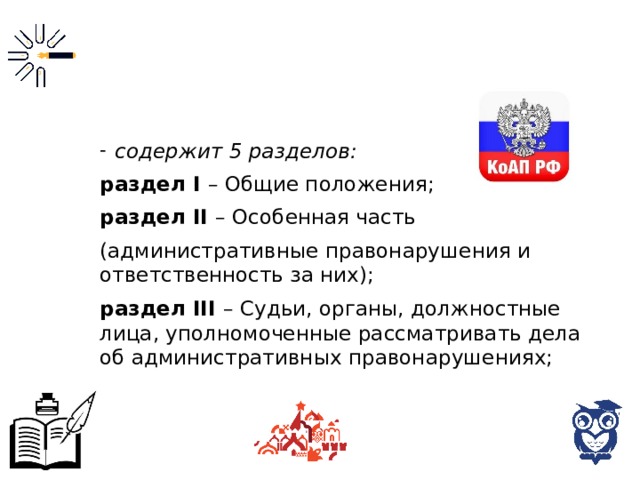 содержит 5 разделов: раздел I – Общие положения; раздел II – Особенная часть (административные правонарушения и ответственность за них); раздел III – Судьи, органы, должностные лица, уполномоченные рассматривать дела об административных правонарушениях; 