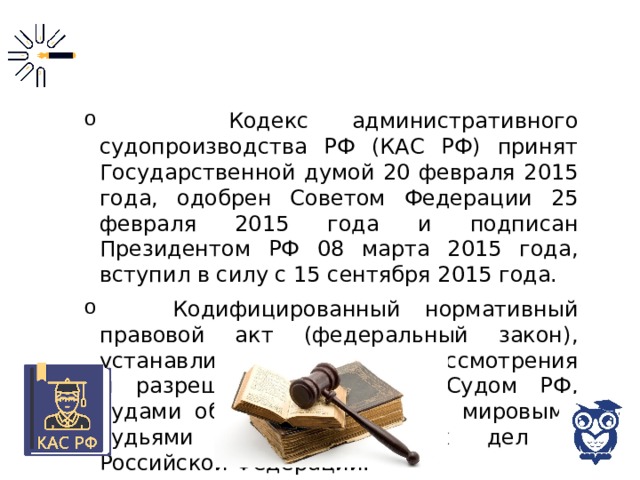  Кодекс административного судопроизводства РФ (КАС РФ) принят Государственной думой 20 февраля 2015 года, одобрен Советом Федерации 25 февраля 2015 года и подписан Президентом РФ 08 марта 2015 года, вступил в силу с 15 сентября 2015 года.  Кодифицированный нормативный правовой акт (федеральный закон), устанавливающий правила рассмотрения и разрешения Верховным Судом РФ, судами общей юрисдикции и мировыми судьями административных дел в Российской Федерации. 