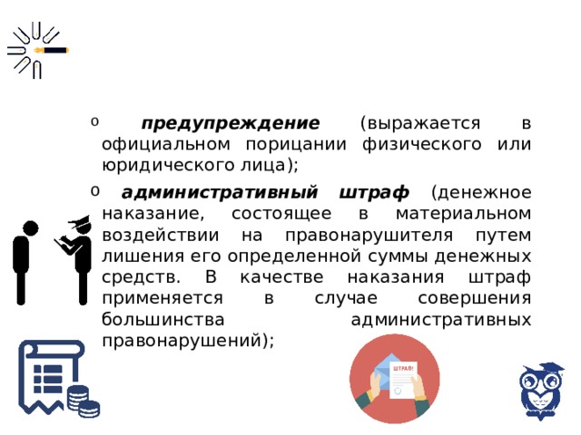  предупреждение (выражается в официальном порицании физического или юридического лица);  административный штраф (денежное наказание, состоящее в материальном воздействии на правонарушителя путем лишения его определенной суммы денежных средств. В качестве наказания штраф применяется в случае совершения большинства административных правонарушений); 