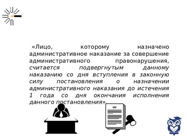 «Лицо, которому назначено административное наказание за совершение административного правонарушения, считается подвергнутым данному наказанию со дня вступления в законную силу постановления о назначении административного наказания до истечения 1 года со дня окончания исполнения данного постановления ». 