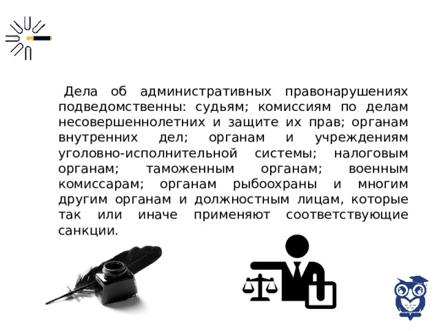 Дела об административных правонарушениях подведомственны: судьям; комиссиям по делам несовершеннолетних и защите их прав; органам внутренних дел; органам и учреждениям уголовно-исполнительной системы; налоговым органам; таможенным органам; военным комиссарам; органам рыбоохраны и многим другим органам и должностным лицам, которые так или иначе применяют соответствующие санкции. 