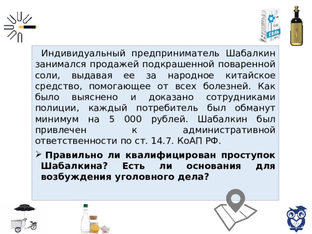 Индивидуальный предприниматель Шабалкин занимался продажей подкрашенной поваренной соли, выдавая ее за народное китайское средство, помогающее от всех болезней. Как было выяснено и доказано сотрудниками полиции, каждый потребитель был обманут минимум на 5 000 рублей. Шабалкин был привлечен к административной ответственности по ст. 14.7. КоАП РФ.  Правильно ли квалифицирован проступок Шабалкина? Есть ли основания для возбуждения уголовного дела? 