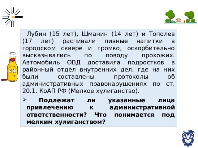 Лубин (15 лет), Шманин (14 лет) и Тополев (17 лет) распивали пивные напитки в городском сквере и громко, оскорбительно высказывались по поводу прохожих. Автомобиль ОВД доставила подростков в районный отдел внутренних дел, где на них были составлены протоколы об административных правонарушениях по ст. 20.1. КоАП РФ (Мелкое хулиганство).  Подлежат ли указанные лица привлечению к административной ответственности? Что понимается под мелким хулиганством? 