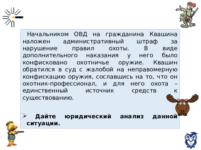 Начальником ОВД на гражданина Квашина наложен административный штраф за нарушение правил охоты. В виде дополнительного наказания у него было конфисковано охотничье оружие. Квашин обратился в суд с жалобой на неправомерную конфискацию оружия, сославшись на то, что он охотник-профессионал, и для него охота – единственный источник средств к существованию.  Дайте юридический анализ данной ситуации. 