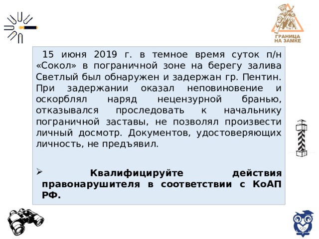 15 июня 2019 г. в темное время суток п/н «Сокол» в пограничной зоне на берегу залива Светлый был обнаружен и задержан гр. Пентин. При задержании оказал неповиновение и оскорблял наряд нецензурной бранью, отказывался проследовать к начальнику пограничной заставы, не позволял произвести личный досмотр. Документов, удостоверяющих личность, не предъявил.  Квалифицируйте действия правонарушителя в соответствии с КоАП РФ. 