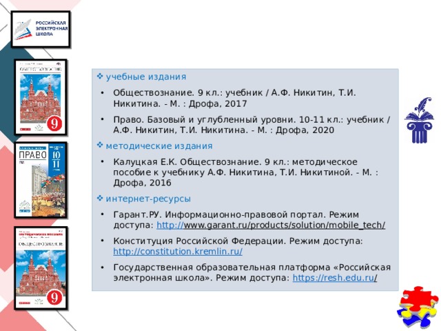 учебные издания Обществознание. 9 кл.: учебник / А.Ф. Никитин, Т.И. Никитина. - М. : Дрофа, 2017 Право. Базовый и углубленный уровни. 10-11 кл.: учебник / А.Ф. Никитин, Т.И. Никитина. - М. : Дрофа, 2020 методические издания Калуцкая Е.К. Обществознание. 9 кл.: методическое пособие к учебнику А.Ф. Никитина, Т.И. Никитиной. - М. : Дрофа, 2016 интернет-ресурсы Гарант.РУ. Информационно-правовой портал. Режим доступа: http:// www.garant.ru/products/solution/mobile_tech/  Конституция Российской Федерации. Режим доступа: http://constitution.kremlin.ru / Государственная образовательная платформа «Российская электронная школа». Режим доступа: https ://resh.edu.ru /   