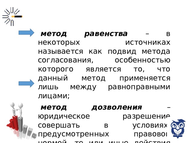 метод равенства – в некоторых источниках называется как подвид метода согласования, особенностью которого является то, что данный метод применяется лишь между равноправными лицами; метод дозволения – юридическое разрешение совершать в условиях, предусмотренных правовой нормой, те или иные действия либо воздержаться от их совершения по своему усмотрению; 