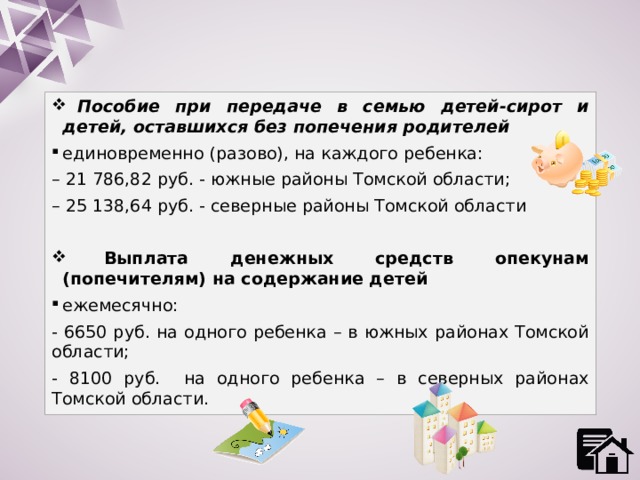  Пособие при передаче в семью детей-сирот и детей, оставшихся без попечения родителей единовременно (разово), на каждого ребенка: – 21 786,82 руб. - южные районы Томской области; – 25 138,64 руб. - северные районы Томской области  Выплата денежных средств опекунам (попечителям) на содержание детей ежемесячно: - 6650 руб. на одного ребенка – в южных районах Томской области; - 8100 руб. на одного ребенка – в северных районах Томской области. 