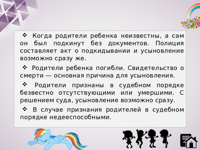  Когда родители ребенка неизвестны, а сам он был подкинут без документов. Полиция составляет акт о подкидывании и усыновление возможно сразу же.  Родители ребенка погибли. Свидетельство о смерти — основная причина для усыновления.  Родители признаны в судебном порядке безвестно отсутствующими или умершими. С решением суда, усыновление возможно сразу.  В случае признания родителей в судебном порядке недееспособными. 