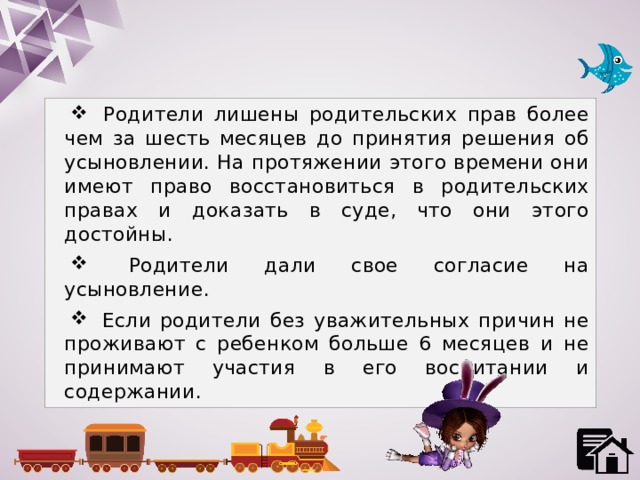  Родители лишены родительских прав более чем за шесть месяцев до принятия решения об усыновлении. На протяжении этого времени они имеют право восстановиться в родительских правах и доказать в суде, что они этого достойны.  Родители дали свое согласие на усыновление.  Если родители без уважительных причин не проживают с ребенком больше 6 месяцев и не принимают участия в его воспитании и содержании. 