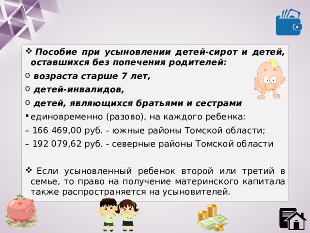  Пособие при усыновлении детей-сирот и детей, оставшихся без попечения родителей:  возраста старше 7 лет,  детей-инвалидов,  детей, являющихся братьями и сестрами единовременно (разово), на каждого ребенка: – 166 469,00 руб. - южные районы Томской области; – 192 079,62 руб. - северные районы Томской области  Если усыновленный ребенок второй или третий в семье, то право на получение материнского капитала также распространяется на усыновителей. 