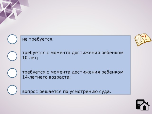 не требуется; требуется с момента достижения ребенком 10 лет; требуется с момента достижения ребенком 14-летнего возраста; вопрос решается по усмотрению суда. 