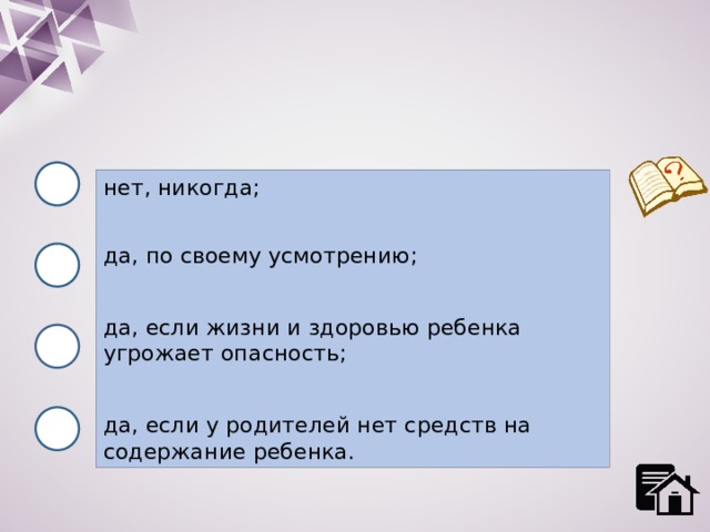 нет, никогда; да, по своему усмотрению; да, если жизни и здоровью ребенка угрожает опасность; да, если у родителей нет средств на содержание ребенка. 