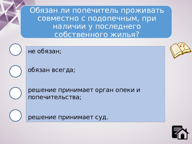 Обязан ли попечитель проживать совместно с подопечным, при наличии у последнего собственного жилья? не обязан; обязан всегда; решение принимает орган опеки и попечительства; решение принимает суд. 