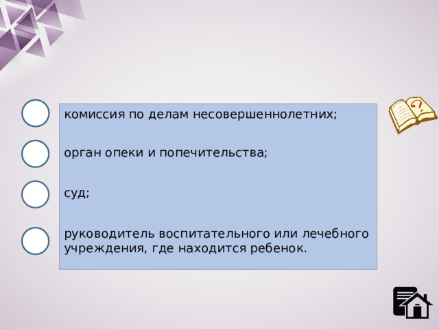 комиссия по делам несовершеннолетних; орган опеки и попечительства; суд; руководитель воспитательного или лечебного учреждения, где находится ребенок. 