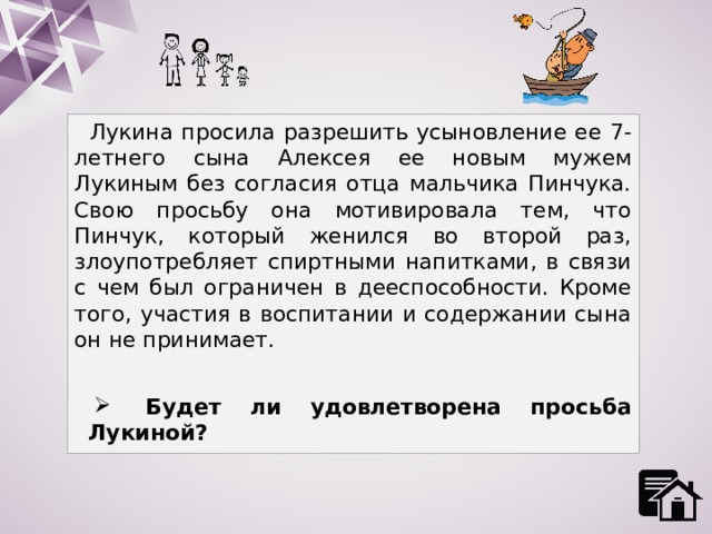 Лукина просила разрешить усыновление ее 7-летнего сына Алексея ее новым мужем Лукиным без согласия отца мальчика Пинчука. Свою просьбу она мотивировала тем, что Пинчук, который женился во второй раз, злоупотребляет спиртными напитками, в связи с чем был ограничен в дееспособности. Кроме того, участия в воспитании и содержании сына он не принимает.  Будет ли удовлетворена просьба Лукиной? 