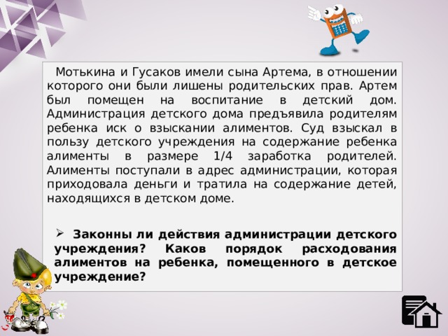 Мотькина и Гусаков имели сына Артема, в отношении которого они были лишены родительских прав. Артем был помещен на воспитание в детский дом. Администрация детского дома предъявила родителям ребенка иск о взыскании алиментов. Суд взыскал в пользу детского учреждения на содержание ребенка алименты в размере 1/4 заработка родителей. Алименты поступали в адрес администрации, которая приходовала деньги и тратила на содержание детей, находящихся в детском доме.  Законны ли действия администрации детского учреждения? Каков порядок расходования алиментов на ребенка, помещенного в детское учреждение? 
