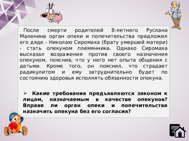 После смерти родителей 8-летнего Руслана Маленина орган опеки и попечительства предложил его дяде - Николаю Сиромаха (брату умершей матери) - стать опекуном племянника. Однако Сиромаха высказал возражения против своего назначения опекуном, пояснив, что у него нет опыта общения с детьми. Кроме того, он пояснил, что страдает радикулитом и ему затруднительно будет по состоянию здоровья исполнять обязанности опекуна.  Какие требования предъявляются законом к лицам, назначаемым в качестве опекунов? Вправе ли орган опеки и попечительства назначить опекуна без его согласия? 