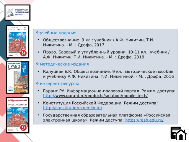 учебные издания Обществознание. 9 кл.: учебник / А.Ф. Никитин, Т.И. Никитина. - М. : Дрофа, 2017 Право. Базовый и углубленный уровни. 10-11 кл.: учебник / А.Ф. Никитин, Т.И. Никитина. - М. : Дрофа, 2019 методические издания Калуцкая Е.К. Обществознание. 9 кл.: методическое пособие к учебнику А.Ф. Никитина, Т.И. Никитиной. - М. : Дрофа, 2016 интернет-ресурсы Гарант.РУ. Информационно-правовой портал. Режим доступа: http:// www.garant.ru/products/solution/mobile_tech/  Конституция Российской Федерации. Режим доступа: http://constitution.kremlin.ru / Государственная образовательная платформа «Российская электронная школа». Режим доступа: https ://resh.edu.ru /   