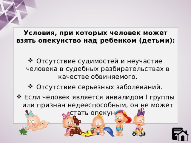 Условия, при которых человек может взять опекунство над ребенком (детьми):  Отсутствие судимостей и неучастие человека в судебных разбирательствах в качестве обвиняемого.  Отсутствие серьезных заболеваний.  Если человек является инвалидом I группы или признан недееспособным, он не может стать опекуном. 