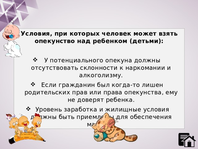 Условия, при которых человек может взять опекунство над ребенком (детьми):  У потенциального опекуна должны отсутствовать склонности к наркомании и алкоголизму.  Если гражданин был когда-то лишен родительских прав или права опекунства, ему не доверят ребенка.  Уровень заработка и жилищные условия должны быть приемлемы для обеспечения малыша. 