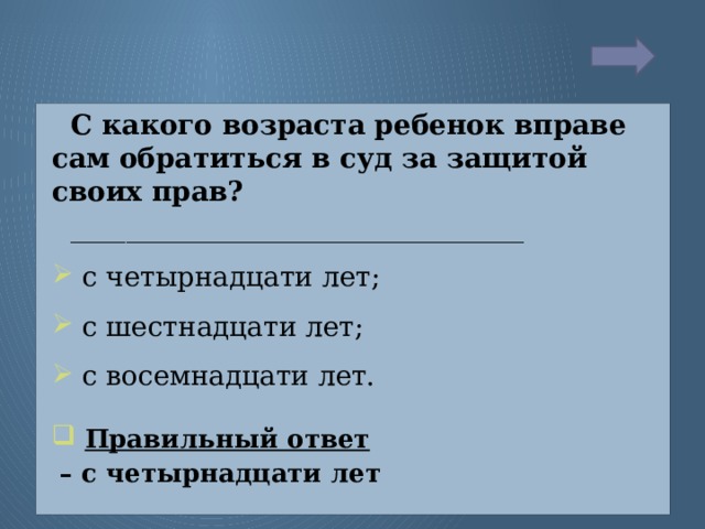 С какого возраста ребенок вправе сам обратиться в суд за защитой своих прав? _________________________________  с четырнадцати лет;  с шестнадцати лет;  с восемнадцати лет.  Правильный ответ  – с четырнадцати лет  