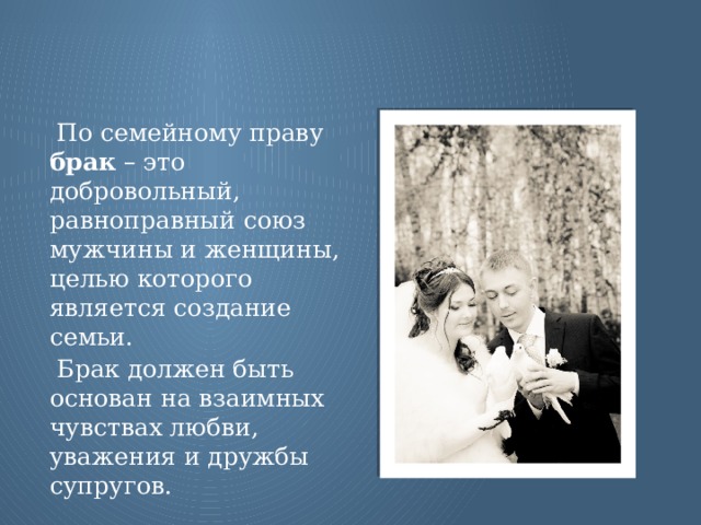 По семейному праву брак – это добровольный, равноправный союз мужчины и женщины, целью которого является создание семьи. Брак должен быть основан на взаимных чувствах любви, уважения и дружбы супругов.  