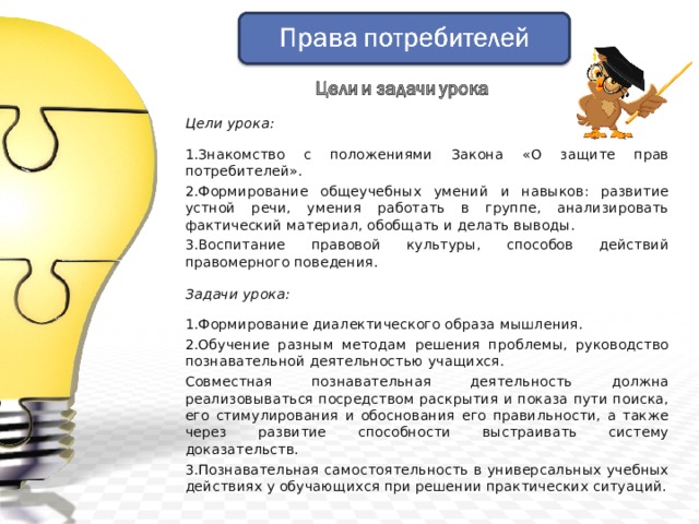 Цели урока: 1.Знакомство с положениями Закона «О защите прав потребителей». 2.Формирование общеучебных умений и навыков: развитие устной речи, умения работать в группе, анализировать фактический материал, обобщать и делать выводы. 3.Воспитание правовой культуры, способов действий правомерного поведения. Задачи урока:  1.Формирование диалектического образа мышления. 2.Обучение разным методам решения проблемы, руководство познавательной деятельностью учащихся. Совместная познавательная деятельность должна реализовываться посредством раскрытия и показа пути поиска, его стимулирования и обоснования его правильности, а также через развитие способности выстраивать систему доказательств. 3.Познавательная самостоятельность в универсальных учебных действиях у обучающихся при решении практических ситуаций. 