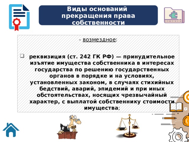 Виды оснований  прекращения права собственности - возмездное : реквизиция (ст. 242 ГК РФ) — принудительное изъятие имущества собственника в интересах государства по решению государственных органов в порядке и на условиях, установленных законом, в случаях стихийных бедствий, аварий, эпидемий и при иных обстоятельствах, носящих чрезвычайный характер, с выплатой собственнику стоимости имущества ; 
