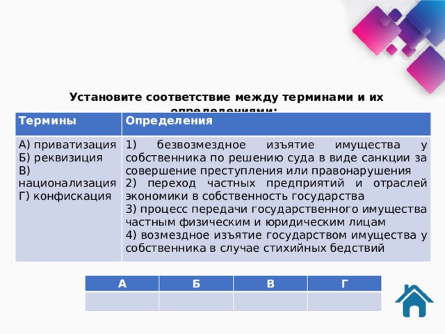  Установите соответствие между терминами и их определениями: Термины Определения А) приватизация 1) безвозмездное изъятие имущества у собственника по решению суда в виде санкции за совершение преступления или правонарушения Б) реквизиция 2) переход частных предприятий и отраслей экономики в собственность государства В) национализация Г) конфискация 3) процесс передачи государственного имущества частным физическим и юридическим лицам 4) возмездное изъятие государством имущества у собственника в случае стихийных бедствий А Б В Г 