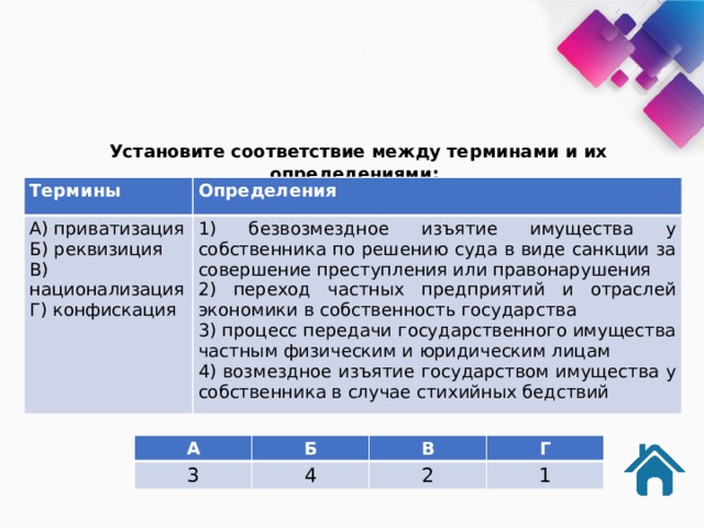  Установите соответствие между терминами и их определениями: Термины Определения А) приватизация 1) безвозмездное изъятие имущества у собственника по решению суда в виде санкции за совершение преступления или правонарушения Б) реквизиция 2) переход частных предприятий и отраслей экономики в собственность государства В) национализация 3) процесс передачи государственного имущества частным физическим и юридическим лицам Г) конфискация 4) возмездное изъятие государством имущества у собственника в случае стихийных бедствий А Б 3 В 4 Г 2 1 