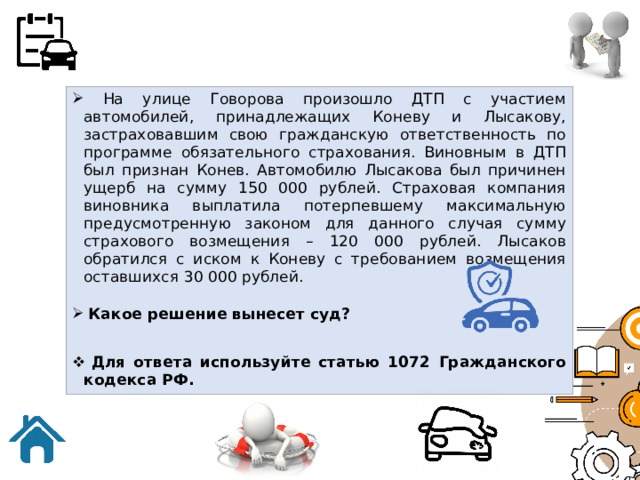  На улице Говорова произошло ДТП с участием автомобилей, принадлежащих Коневу и Лысакову, застраховавшим свою гражданскую ответственность по программе обязательного страхования. Виновным в ДТП был признан Конев. Автомобилю Лысакова был причинен ущерб на сумму 150 000 рублей. Страховая компания виновника выплатила потерпевшему максимальную предусмотренную законом для данного случая сумму страхового возмещения – 120 000 рублей. Лысаков обратился с иском к Коневу с требованием возмещения оставшихся 30 000 рублей.  Какое решение вынесет суд?  Для ответа используйте статью 1072 Гражданского кодекса РФ. 