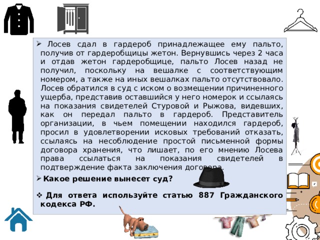  Лосев сдал в гардероб принадлежащее ему пальто, получив от гардеробщицы жетон. Вернувшись через 2 часа и отдав жетон гардеробщице, пальто Лосев назад не получил, поскольку на вешалке с соответствующим номером, а также на иных вешалках пальто отсутствовало. Лосев обратился в суд с иском о возмещении причиненного ущерба, представив оставшийся у него номерок и ссылаясь на показания свидетелей Стуровой и Рыжова, видевших, как он передал пальто в гардероб. Представитель организации, в чьем помещении находился гардероб, просил в удовлетворении исковых требований отказать, ссылаясь на несоблюдение простой письменной формы договора хранения, что лишает, по его мнению Лосева права ссылаться на показания свидетелей в подтверждение факта заключения договора.  Какое решение вынесет суд?  Для ответа используйте статью 887 Гражданского кодекса РФ. 