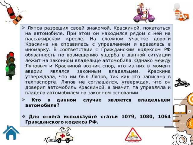  Ляпов разрешил своей знакомой, Краскиной, покататься на автомобиле. При этом он находился рядом с ней на пассажирском кресле. На сложном участке дороги Краскина не справилась с управлением и врезалась в иномарку. В соответствии с Гражданским кодексом РФ обязанность по возмещению ущерба в данной ситуации лежит на законном владельце автомобиля. Однако между Ляповым и Краскиной возник спор, кто из них в момент аварии являлся законным владельцем. Краскина утверждала, что им был Ляпов, так как это записано в техпаспорте. Ляпов не соглашался, утверждая, что он доверил автомобиль Краскиной, а значит, та управляла и владела автомобилем на законном основании.  Кто в данном случае является владельцем автомобиля?   Для ответа используйте статьи 1079, 1080, 1064 Гражданского кодекса РФ. 