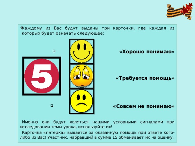 Каждому из Вас будут выданы три карточки, где каждая из которых будет означать следующее:  «Хорошо понимаю»  «Требуется помощь»  «Совсем не понимаю» Именно они будут являться нашими условными сигналами при исследовании темы урока, используйте их! Карточка «пятерка» выдается за оказанную помощь при ответе кого-либо из Вас! Участник, набравший в сумме 15 обменивает их на оценку. 