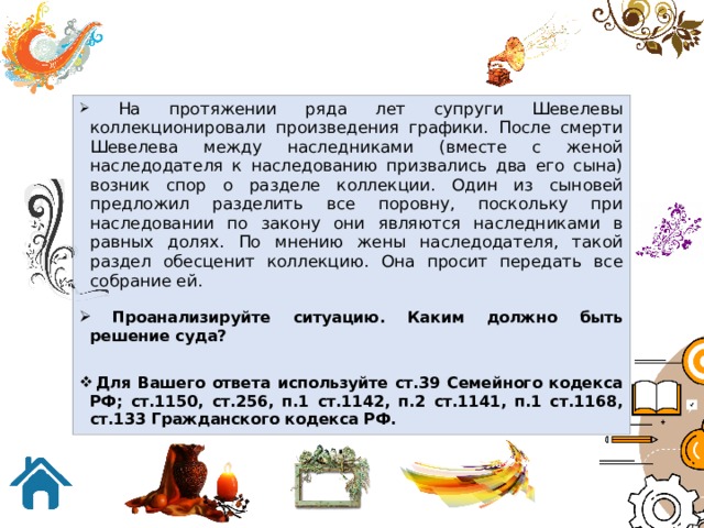  На протяжении ряда лет супруги Шевелевы коллекционировали произведения графики. После смерти Шевелева между наследниками (вместе с женой наследодателя к наследованию призвались два его сына) возник спор о разделе коллекции. Один из сыновей предложил разделить все поровну, поскольку при наследовании по закону они являются наследниками в равных долях. По мнению жены наследодателя, такой раздел обесценит коллекцию. Она просит передать все собрание ей.  Проанализируйте ситуацию. Каким должно быть решение суда?  Для Вашего ответа используйте ст.39 Семейного кодекса РФ; ст.1150, ст.256, п.1 ст.1142, п.2 ст.1141, п.1 ст.1168, ст.133 Гражданского кодекса РФ. 