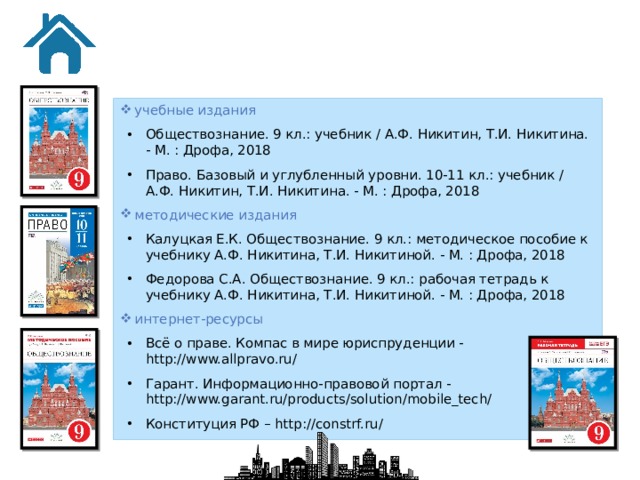 учебные издания Обществознание. 9 кл.: учебник / А.Ф. Никитин, Т.И. Никитина. - М. : Дрофа, 2018 Право. Базовый и углубленный уровни. 10-11 кл.: учебник / А.Ф. Никитин, Т.И. Никитина. - М. : Дрофа, 2018 методические издания Калуцкая Е.К. Обществознание. 9 кл.: методическое пособие к учебнику А.Ф. Никитина, Т.И. Никитиной. - М. : Дрофа, 2018 Федорова С.А. Обществознание. 9 кл.: рабочая тетрадь к учебнику А.Ф. Никитина, Т.И. Никитиной. - М. : Дрофа, 2018 интернет-ресурсы Всё о праве. Компас в мире юриспруденции - http://www.allpravo.ru/ Гарант. Информационно-правовой портал - http://www.garant.ru/products/solution/mobile_tech/ Конституция РФ – http://constrf.ru/  