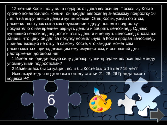 12-летний Костя получил в подарок от деда велосипед. Поскольку Косте срочно понадобились коньки, он продал велосипед знакомому подростку 16 лет, а на вырученные деньги купил коньки. Отец Кости, узнав об этом, расценил поступок сына как неуважение к деду, пошел к подростку-покупателю с намерением вернуть деньги и забрать велосипед. Однако купивший велосипед подросток взять деньги и вернуть велосипед отказался, заявив, что цену он дал за покупку нормальную, а Костя продал велосипед, принадлежащий не отцу, а самому Косте, что каждый может сам распоряжаться принадлежащим ему имуществом, и оснований для расторжения договора нет. Имеет ли юридическую силу договор купли-продажи велосипеда между упомянутыми подростками? Изменилась бы ситуация, если бы Косте было 15 лет? 19 лет? Используйте для подготовки к ответу статьи 21, 28, 26 Гражданского кодекса РФ. 6 