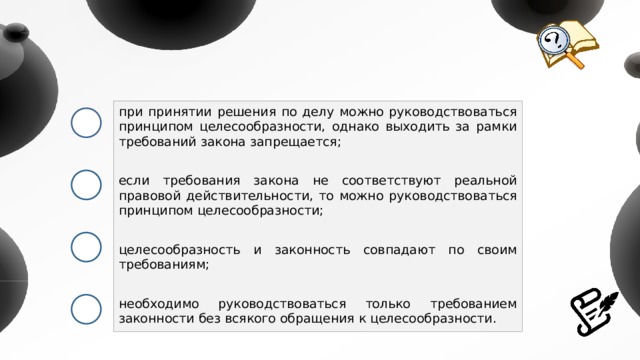 при принятии решения по делу можно руководствоваться принципом целесообразности, однако выходить за рамки требований закона запрещается; если требования закона не соответствуют реальной правовой действительности, то можно руководствоваться принципом целесообразности; целесообразность и законность совпадают по своим требованиям; необходимо руководствоваться только требованием законности без всякого обращения к целесообразности. 