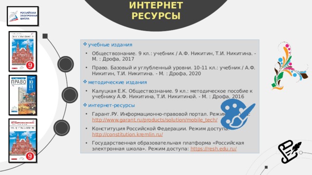 ЛИТЕРАТУРА ИНТЕРНЕТ РЕСУРСЫ учебные издания Обществознание. 9 кл.: учебник / А.Ф. Никитин, Т.И. Никитина. - М. : Дрофа, 2017 Право. Базовый и углубленный уровни. 10-11 кл.: учебник / А.Ф. Никитин, Т.И. Никитина. - М. : Дрофа, 2020 методические издания Калуцкая Е.К. Обществознание. 9 кл.: методическое пособие к учебнику А.Ф. Никитина, Т.И. Никитиной. - М. : Дрофа, 2016 интернет-ресурсы Гарант.РУ. Информационно-правовой портал. Режим доступа: http://www.garant.ru/products/solution/mobile_tech/  Конституция Российской Федерации. Режим доступа: http://constitution.kremlin.ru/ Государственная образовательная платформа «Российская электронная школа». Режим доступа: https://resh.edu.ru/   