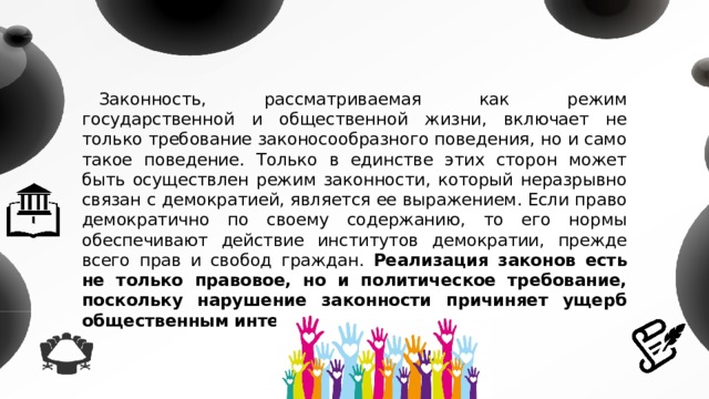 Законность, рассматриваемая как режим государственной и общественной жизни, включает не только требование законосообразного поведения, но и само такое поведение. Только в единстве этих сторон может быть осуществлен режим законности, который неразрывно связан с демократией, является ее выражением. Если право демократично по своему содержанию, то его нормы обеспечивают действие институтов демократии, прежде всего прав и свобод граждан. Реализация законов есть не только правовое, но и политическое требование, поскольку нарушение законности причиняет ущерб общественным интересам. 