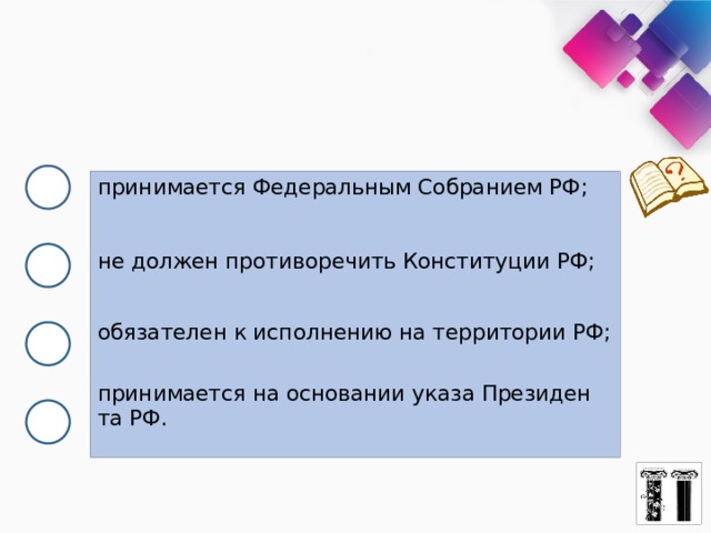 принимается Фе­де­раль­ным Собранием РФ; не дол­жен противоречить Кон­сти­ту­ции РФ; обязателен к ис­пол­не­нию на тер­ри­то­рии РФ; принимается на ос­но­ва­нии указа Пре­зи­ден­та РФ. 
