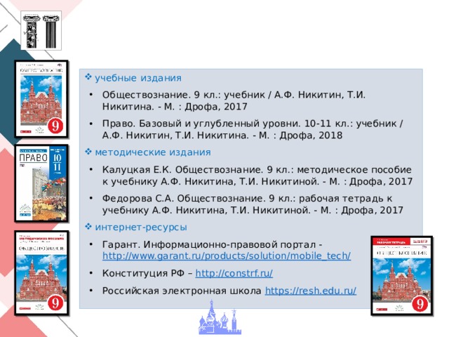 учебные издания Обществознание. 9 кл.: учебник / А.Ф. Никитин, Т.И. Никитина. - М. : Дрофа, 2017 Право. Базовый и углубленный уровни. 10-11 кл.: учебник / А.Ф. Никитин, Т.И. Никитина. - М. : Дрофа, 2018 методические издания Калуцкая Е.К. Обществознание. 9 кл.: методическое пособие к учебнику А.Ф. Никитина, Т.И. Никитиной. - М. : Дрофа, 2017 Федорова С.А. Обществознание. 9 кл.: рабочая тетрадь к учебнику А.Ф. Никитина, Т.И. Никитиной. - М. : Дрофа, 2017 интернет-ресурсы Гарант. Информационно-правовой портал - http://www.garant.ru/products/solution/mobile_tech/ Конституция РФ – http://constrf.ru/ Российская электронная школа https://resh.edu.ru/  