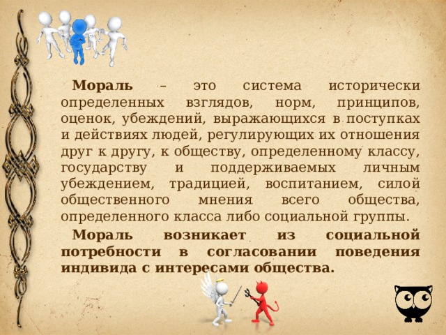 Мораль – это система исторически определенных взглядов, норм, принципов, оценок, убеждений, выражающихся в поступках и действиях людей, регулирующих их отношения друг к другу, к обществу, определенному классу, государству и поддерживаемых личным убеждением, традицией, воспитанием, силой общественного мнения всего общества, определенного класса либо социальной группы. Мораль возникает из социальной потребности в согласовании поведения индивида с интересами общества. 