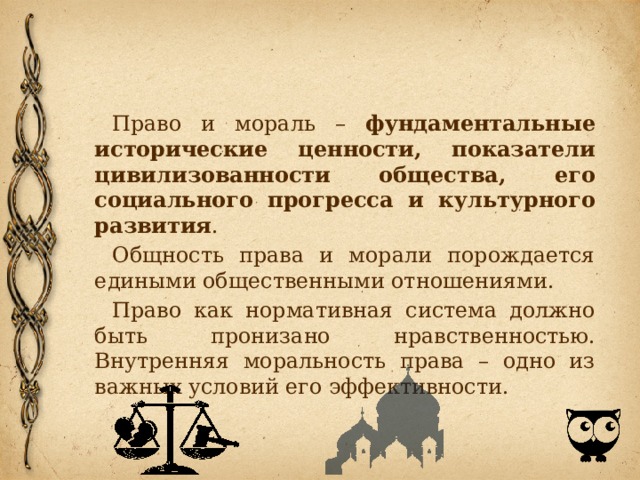 Право и мораль – фундаментальные исторические ценности, показатели цивилизованности общества, его социального прогресса и культурного развития . Общность права и морали порождается едиными общественными отношениями. Право как нормативная система должно быть пронизано нравственностью. Внутренняя моральность права – одно из важных условий его эффективности. 