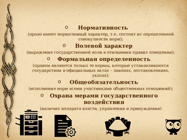 Нормативность (право имеет нормативный характер, т.е. состоит из определенной совокупности норм); Волевой характер (выражение государственной воли в отношении правил поведения); Формальная определенность (правом являются только те нормы, которые устанавливаются государством в официальных актах – законах, постановлениях, указах); Общеобязательность (исполнение норм всеми участниками общественных отношений); Охрана мерами государственного воздействия (наличие аппарата власти, управления и принуждения) 