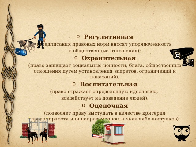 Регулятивная (предписания правовых норм вносят упорядоченность в об­щественные отношения); Охранительная (право защищает социальные ценности, блага, общественные отношения путем установления запретов, ограничений и наказаний); Воспитательная (право отражает определенную идеологию, воздействует на поведение людей); Оценочная (позволяет праву выступать в качестве критерия правомерности или неправомерности чьих-либо поступков) 