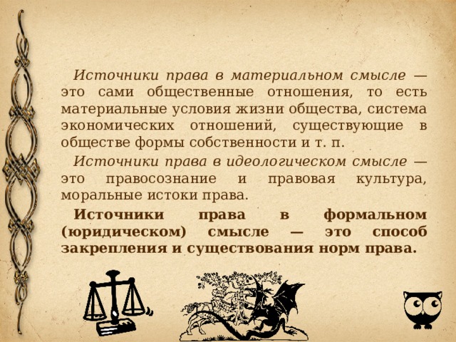Источники права в материальном смысле — это сами общественные отношения, то есть материальные условия жизни общества, система экономических отношений, существующие в обществе формы собственности и т. п. Источники права в идеологическом смысле — это правосознание и правовая культура, моральные истоки права. Источники права в формальном (юридическом) смысле — это способ закрепления и существования норм права. 