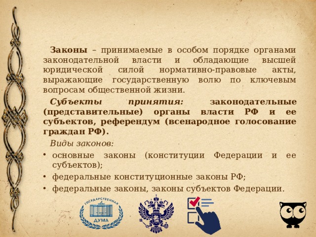 Законы – принимаемые в особом порядке органами законодательной власти и обладающие высшей юридической силой нормативно-правовые акты, выражающие государственную волю по ключевым вопросам общественной жизни. Субъекты принятия: законодательные (представительные) органы власти РФ и ее субъектов, референдум (всенародное голосование граждан РФ). Виды законов: основные законы (конституции Федерации и ее субъектов); федеральные конституционные законы РФ; федеральные законы, законы субъектов Федерации. 
