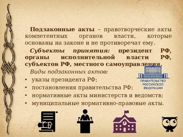 Подзаконные акты – правотворческие акты компетентных органов власти, которые основаны на законе и не противоречат ему. Субъекты принятия: президент РФ, органы исполнительной власти РФ, субъектов РФ, местного самоуправления. Виды подзаконных актов: указы президента РФ; постановления правительства РФ; нормативные акты министерств и ведомств; муниципальные нормативно-правовые акты. 
